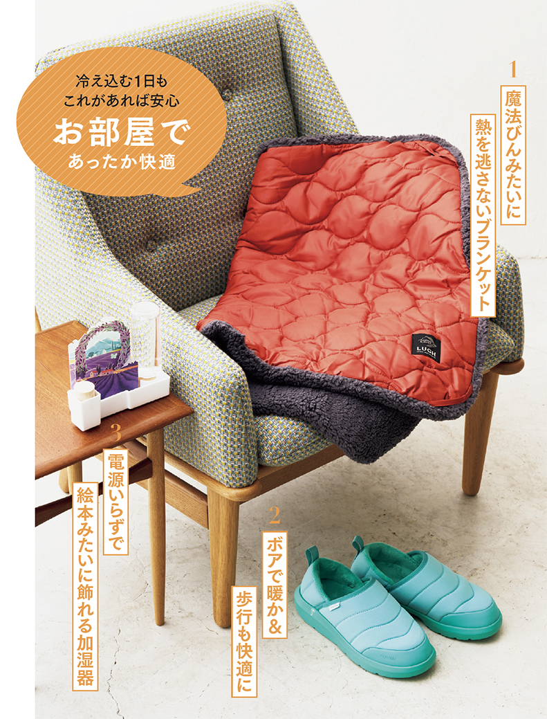 1. 魔法びんみたいに熱を逃さないブランケット 魔法びんの構造から着想を得た独自の多層構造で、体から発した熱を内側にため込んで暖かに。膝や肩にかけやすいコンパクトサイズ。キャンプや防災グッズにもおすすめ。 LUGH魔法瓶ブランケットClassic XSサイズ［67×95㎝］¥4,950 ／LルーUGH（LUGH公式魔法瓶ブランケットストア） 2. ボアで暖か＆歩行も快適に 土踏まずのアーチをサポートするリカバリーサンダルに、中綿ボア付きの暖かタイプが登場。やわらかすぎずに心地よい独自のEVA素材で、快適な履き心地です。かかとを踏んだ状態でも履けるので、脱ぎ履きも簡単。 リカバリーサンダル ウォーム¥10,890／テンシャル 3.電源いらずで絵本みたいに飾れる加湿器 給水ボトルに水を入れると、イラスト付きのフィルターから気化して、電気を使わずに室内を加湿。国産ヒノキのアロマディッシュ付きなので、デスクやベッドまわりを快適な空間に。 セキスイアロマディッシュうるおいADU-LD¥2,420／うるおい（積水樹脂商事 住生活事業部）