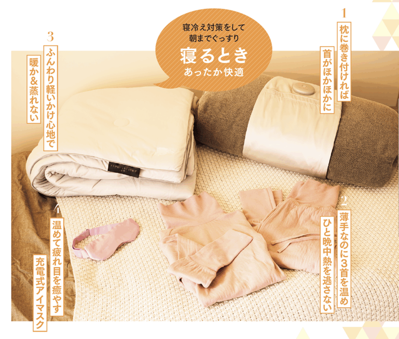 1. 枕に巻き付ければ首がほかほかに 寝つくときに気になる肩や首の冷え。いつもの枕にぐるりと巻くだけのネックウォーマーは、充電式で首に当たる部分を温めます。シルク100%のやさしい肌触りで、朝までぐっすり。 おやすみネックウォーマー¥7,700/アテックスルルド(銀座ロフト) 2. 薄手なのに3首を温めひと晩中熱を逃さない 太い血管の通る首、手首、足首に加え、腹巻部分に吸湿発熱効果の高いリブ素材を使用。薄手で締め付け感ゼロなのにすき間風を防ぎ、朝までポカポカに。身頃部分は吸水、吸湿性に優れたコットン。 3くび温活パジャマ¥10,780〜/ネムリア(アメイズプラスお客様相談室) 3. ふんわり軽いかけ心地で暖か&蒸れない 放湿性と速乾性の高いサーモバランスファイバーを使用。湿気の影響を受けずに、ふとんの中を年中快適に。マシュマロのようなふんわりしたかけ心地で、快適な睡眠にいざなわれます。 ヒツジのいらないかけ布団® ―四季―¥23,500〜/ヒツジのいらない枕 4. 温めて疲れ目を癒やす充電式アイマスク 繰り返し使える充電式のホットアイマスク。3段階の温感と、なめらかな素材のシルクカバーで目もとを温めます。バッテリーとボタンが前にあり、横向き寝でも気にならない設計。 めめホット¥4,950/アテックスルルド(銀座ロフト)