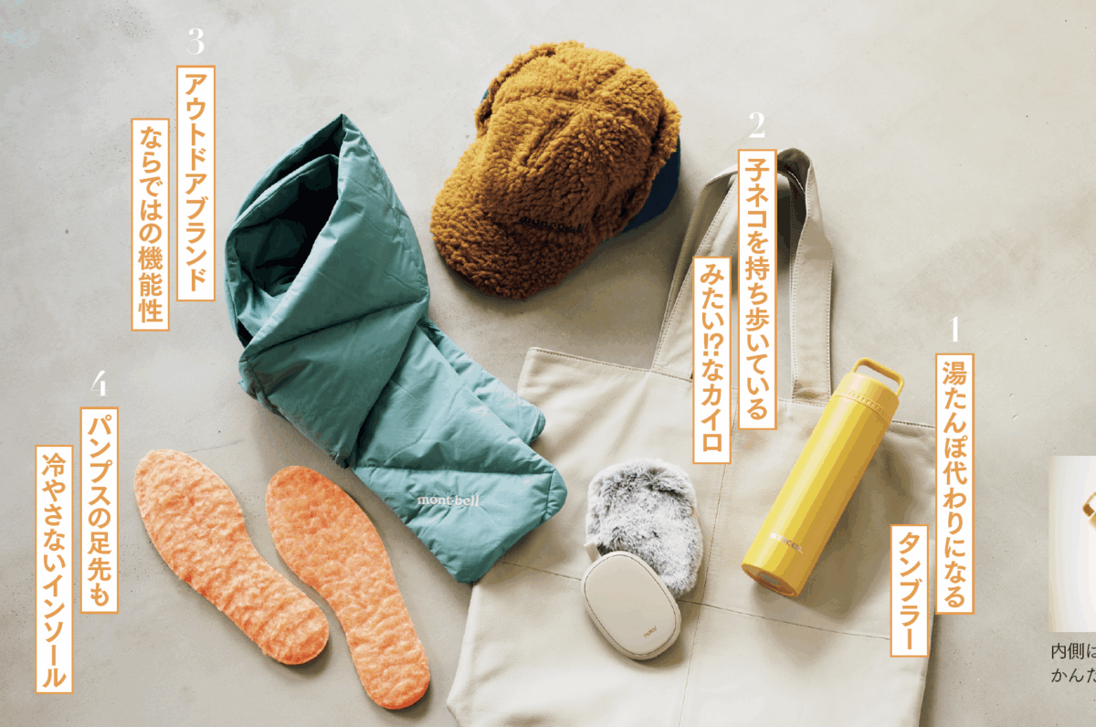 1. 湯たんぽ代わりになるタンブラー 真空断熱式のボトルが二重構造に。温かい飲み物を持ち歩きつつ、中のスティックボトルだけ取り出すと湯たんぽ代わりに使える優れもの。夏は氷のうとしても使えます。 スティコル2in1ボトル¥3,520/スティコル(ワイズポート) 2. 子ネコを持ち歩いているみたい!?なカイロ 約10秒で温かくなり、ポケットに入れて持ち歩けるエコなカイロは、ネコみたいな毛足のカバーにほっこり。USB充電で、最大6時間使用可能です。 充電式エコカイロ ぬくぬく(nekoLike) ¥3,278/スリーアップ 3.アウトドアブランドならではの機能性 羊毛のような風合いの厚手のフリースで耳までカバー。クリマプラスシーリングイヤーウォーマーキャップ¥3,500。上質なダウンがたっぷり入り軽量&コンパクト。 ダウンマフラー¥3,700/ともにモンベル 4. パンプスの足先も冷やさないインソール 足先が冷える時に役立つボア素材のインソール。足触りのよい吸湿発熱素材が、路面の冷えが伝わりがちなブーツやパンプスの靴底を温めます。 s-fit 吸湿発熱ボアーインソール女性用¥1,078/イズフィット(モリトジャパン)
