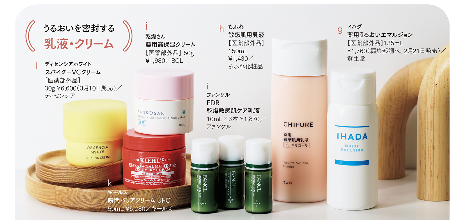 g イハダ 薬用うるおいエマルジョン ［医薬部外品］135mL ¥1,760（編集部調べ／資生堂 高精製ワセリンが肌の表面を保護。花粉などの外的刺激をブロックするとともに、肌内部のうるおいを閉じ込める。　 h ちふれ 敏感肌用乳液［医薬部外品］ 150mL ¥1,430／ちふれ化粧品 荒れがちな敏感肌にうるおいをたっぷりと補給。カサつき、キメの乱れ、ゴワつきといった肌の質感までも整え、ふっくらとした肌へ導く。　 i 乾燥さん 薬用高保湿クリーム ［医薬部外品］ 50g ¥1,980／BCL バリア機能が低下した乾燥敏感肌を独自のスキンバリア成分とセラミドが保湿&保護。１本約10〜14日間で使い切るタイプ。　 j 乾燥さん 薬用高保湿クリーム［医薬部外品］ 50g ¥1,980／BCL 肌荒れを防ぐヘパリン類似物質を配合。うるおいのバリアで、乾燥と肌荒れをケアする。　 k キールズ 瞬間バリアクリーム UFC 50mL ¥5,280／キールズ 成分を角質層の奥まで浸透させ、肌ダメージを集中ケア。心地よいひんやり感で、肌を素早くクールダウン。　 l ディセンシアホワイト スパイク－VCクリーム［医薬部外品］ 30g ¥6,600／ディセンシア 敏感肌にはビタミンCが届きづらいことを発見。ビタミンCだけでなく、その働きを受け取る力をサポートする成分を配合し、透明感を育む。