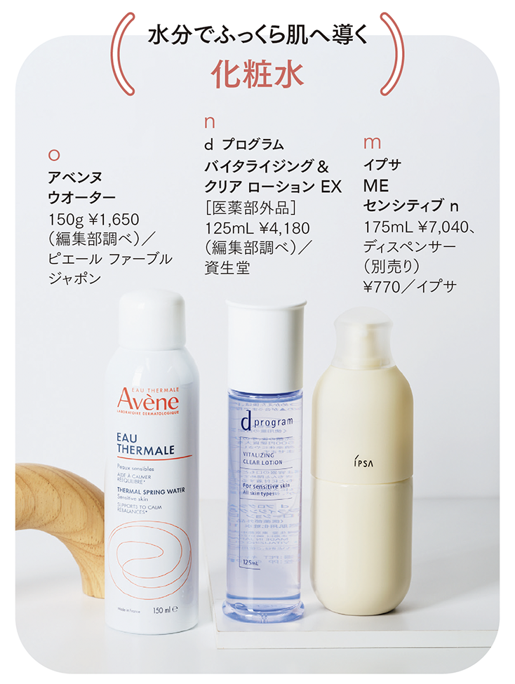 m イプサ ME センシティブ n 175mL ¥7,040、ディスペンサー（別売り）¥770／イプサ うるおいを与えるだけでなく、ゆらぎがちなうるおいバリア機能をやさしくサポート。　 n d プログラム バイタライジング＆ クリア ローション EX［医薬部外品］ 125mL ¥4,180（編集部調べ）／資生堂 弱った肌をうるおいの力でいたわりながら、ハリ＆美白の積極的なケアも実現する。　 o アベンヌ ウオーター 150g ¥1,650 （編集部調べ）／ピエール ファーブルジャポン 鎮静作用やかゆみを抑えることで知られる、南仏のア ベンヌ温泉水100％のスプレー。ミネラル成分などが肌を健やかに保つ。
