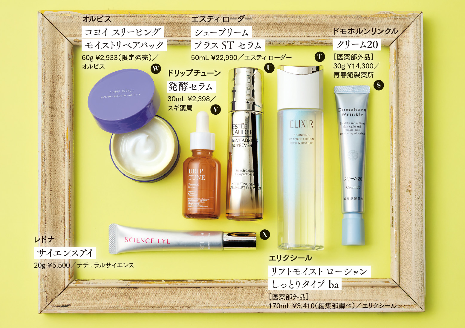 S. ドモホルンリンクル クリーム20 ［医薬部外品］30g ¥14,300／再春館製薬所 ハトムギ、トチュウ、ラカンカという3種の植物から、漢方の製薬会社の技術力で和漢複合発酵エキスを開発。ブランド最高峰のクリームが進化。 T.エリクシール リフトモイスト ローション しっとりタイプ ba ［医薬部外品］170mL ¥3,410（編集部調べ）／エリクシール 40年以上のコラーゲン研究から生まれた新成分コラジェネシスを配合した化粧水。ゆるぎないハリ感を肌へ届ける。 U. エスティ ローダー シュープリーム プラス ST セラム 50mL ¥22,990／エスティ ローダー 肌の部位によって、異なる種類のコラーゲンが役割を担うことに着目した美容液。部位ごとに最適なコラーゲンを強化して、総合的にリフトアップ効果を実現する。 V. ドリップチューン 発酵セラム 30mL ¥2,398／スギ薬局 “攻めの成分”レチノールとナイアシンアミドを高濃度配合した美容液。ブースト機能も持たせ、成分のポテンシャルを引き出す。 W. オルビス コヨイ スリーピング モイストリペアパック 60g ¥2,933（限定発売）／オルビス ラッピング効果により、与えた3種のビタミンCとヒト型セラミドを逃さず、睡眠中にしっかりとケアし続ける夜用パック。 X. レドナ サイエンスアイ 20g ¥5,500／ナチュラルサイエンス とろけるように肌に浸透した後は、うるおい膜を肌の上に形成して、ピンとしたハリを実感させるアイクリーム。