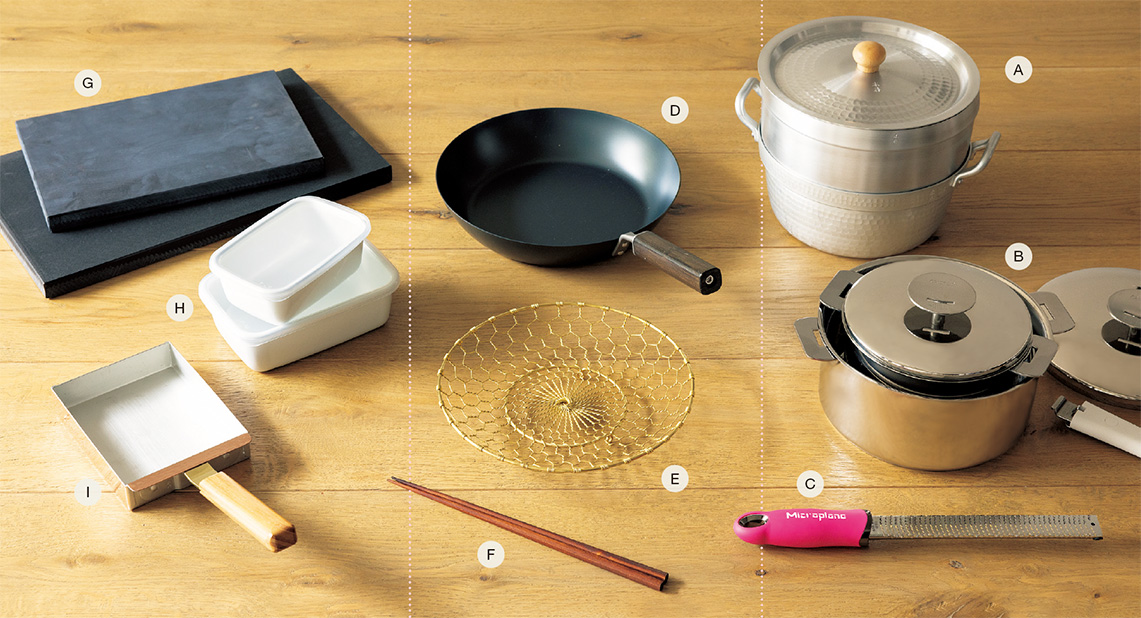 A. 蒸し器¥10,450、段付鍋¥9,680、ゆき平鍋用蓋¥3,080(すべて21㎝)/日本橋木屋 本店 B. グラフィットスターター1620(深鍋16㎝、20㎝、ハンドル付き)¥55,000/チェリーテラス・代官山 C. マイクロプレイン ゼスターグレーター¥3,850/池商 D. 鉄のフライパン(26㎝)¥8,800/FD STYLE(エフディー) E. 手編み菊丸盛り網(大)真鍮¥29,700/金網つじ F. あすなろ調理箸 ¥1,210/暮らしのうつわ 花田 G. 包丁にやさしいまな板 黒(小)¥5,720、(中)¥9,570/釜浅商店 H. レクタングル深型 Sシール蓋付¥1,540、Mシール蓋付¥2,035/野田琺瑯 I. 玉子焼器(銅)¥16,170/鍛金工房WESTSIDE33